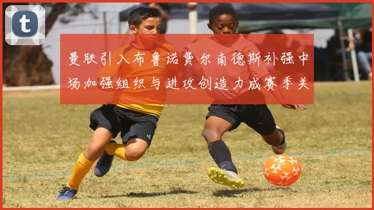 曼联引入布鲁诺费尔南德斯补强中场加强组织与进攻创造力成赛季关键补充