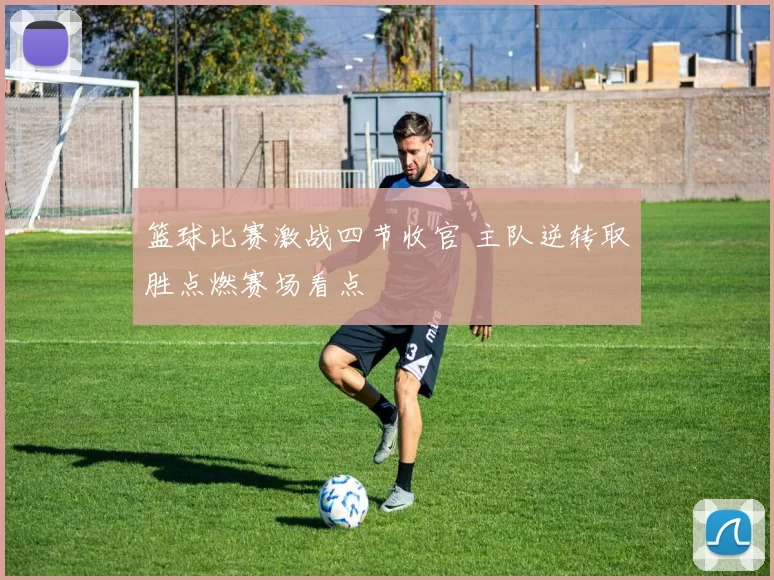 篮球比赛激战四节收官 主队逆转取胜点燃赛场看点