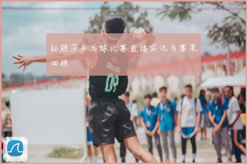 孙颖莎乒乓球比赛直播实况与赛果回顾