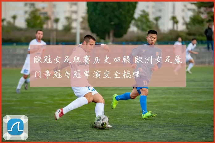 欧冠女足联赛历史回顾 欧洲女足豪门争冠与冠军演变全梳理