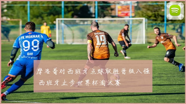 摩洛哥对西班牙点球取胜晋级八强 西班牙止步世界杯淘汰赛