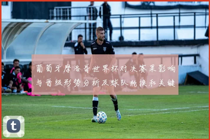 葡萄牙摩洛哥世界杯对决赛果影响与晋级形势分析及球队轮换和关键球员表现