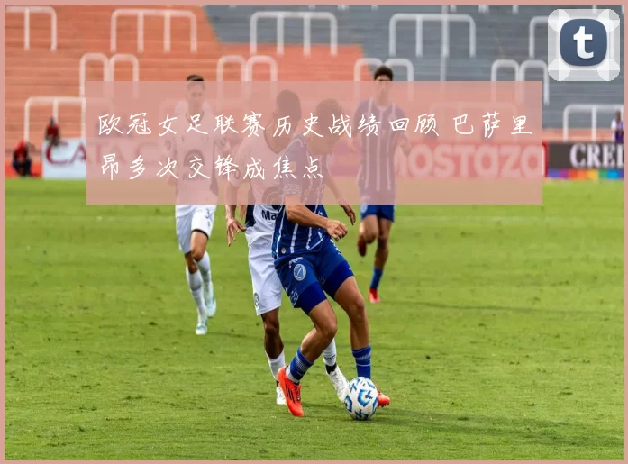 欧冠女足联赛历史战绩回顾 巴萨里昂多次交锋成焦点