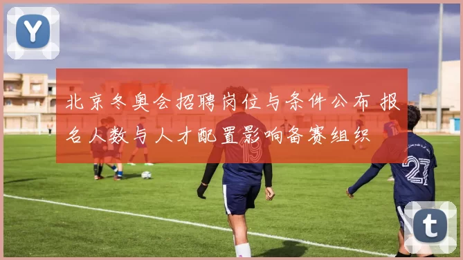北京冬奥会招聘岗位与条件公布 报名人数与人才配置影响备赛组织