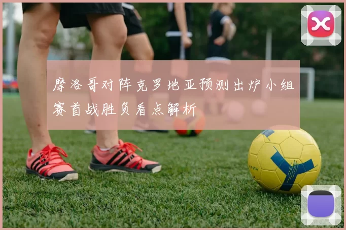 摩洛哥对阵克罗地亚预测出炉小组赛首战胜负看点解析
