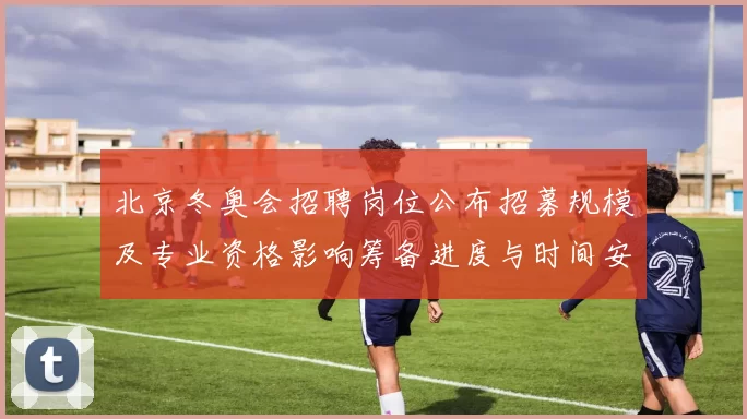 北京冬奥会招聘岗位公布招募规模及专业资格影响筹备进度与时间安排