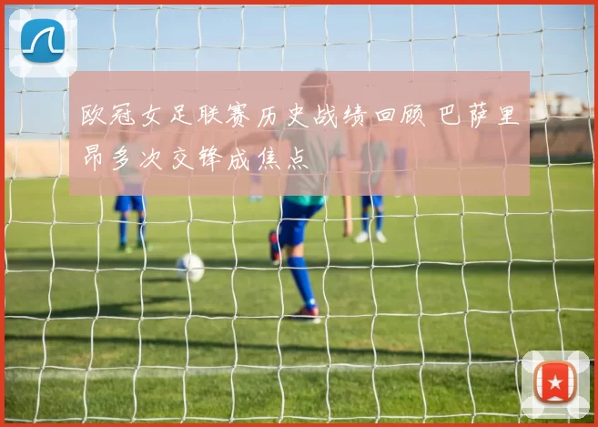 欧冠女足联赛历史战绩回顾 巴萨里昂多次交锋成焦点