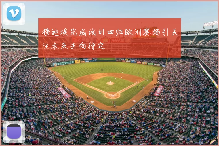 穆迪埃完成试训回归欧洲赛场引关注未来去向待定