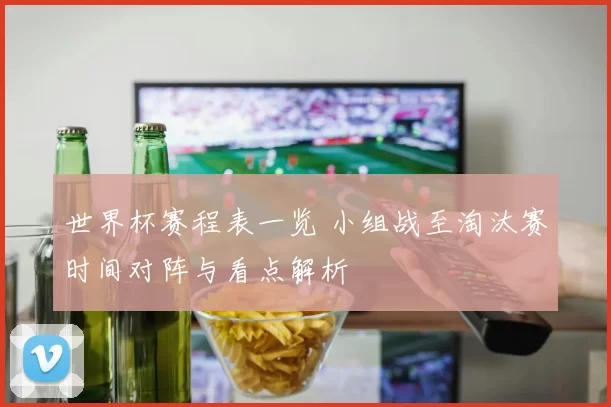 世界杯赛程表一览 小组战至淘汰赛时间对阵与看点解析