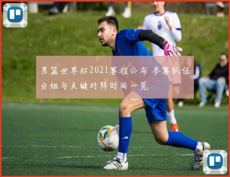 男篮世界杯2021赛程公布 参赛队伍分组与关键对阵时间一览