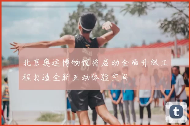 北京奥运博物馆将启动全面升级工程打造全新互动体验空间