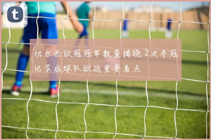 切尔西欧冠冠军数量揭晓 2次夺冠记录成球队欧战重要看点