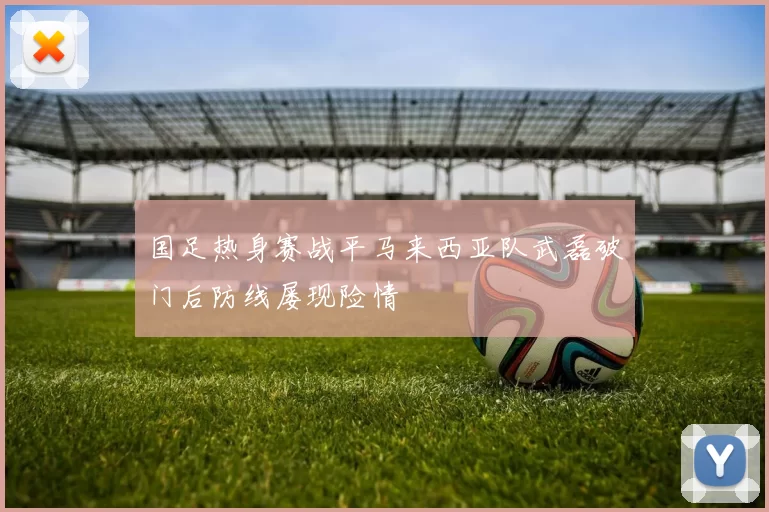 国足热身赛战平马来西亚队武磊破门后防线屡现险情