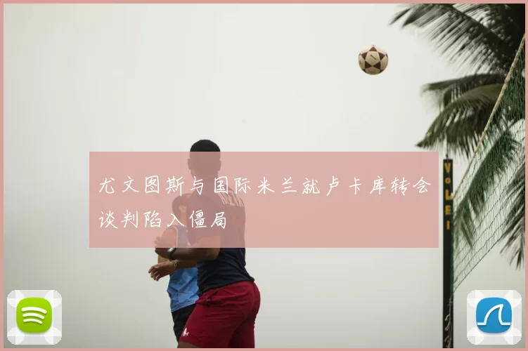 尤文图斯与国际米兰就卢卡库转会谈判陷入僵局