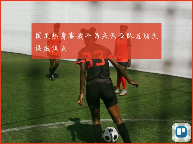 国足热身赛战平马来西亚队后防失误成焦点