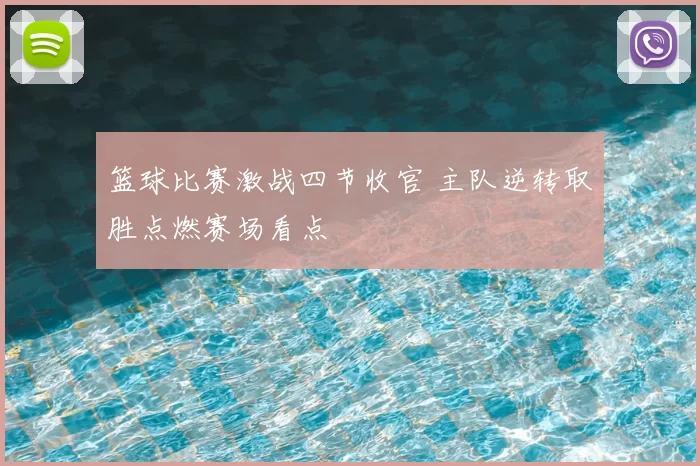 篮球比赛激战四节收官 主队逆转取胜点燃赛场看点