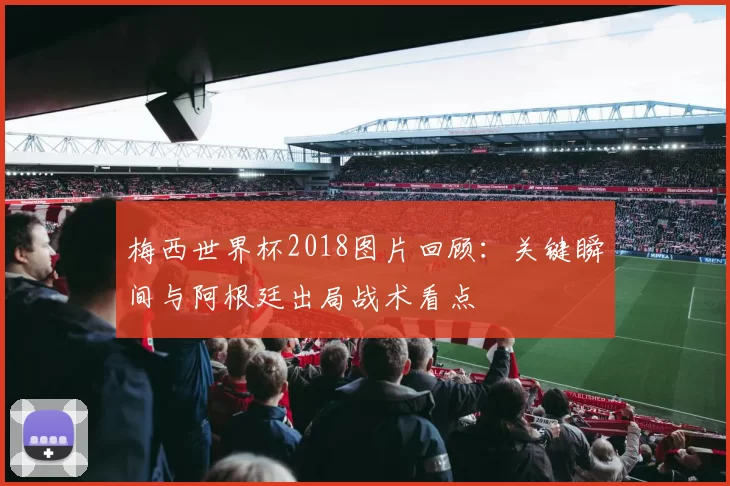 梅西世界杯2018图片回顾：关键瞬间与阿根廷出局战术看点