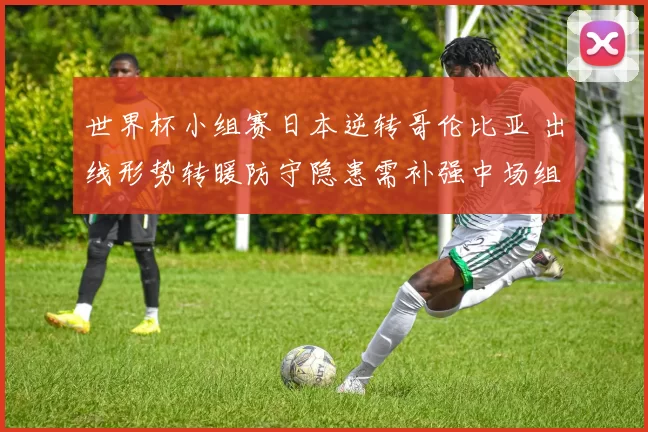 世界杯小组赛日本逆转哥伦比亚 出线形势转暖防守隐患需补强中场组织