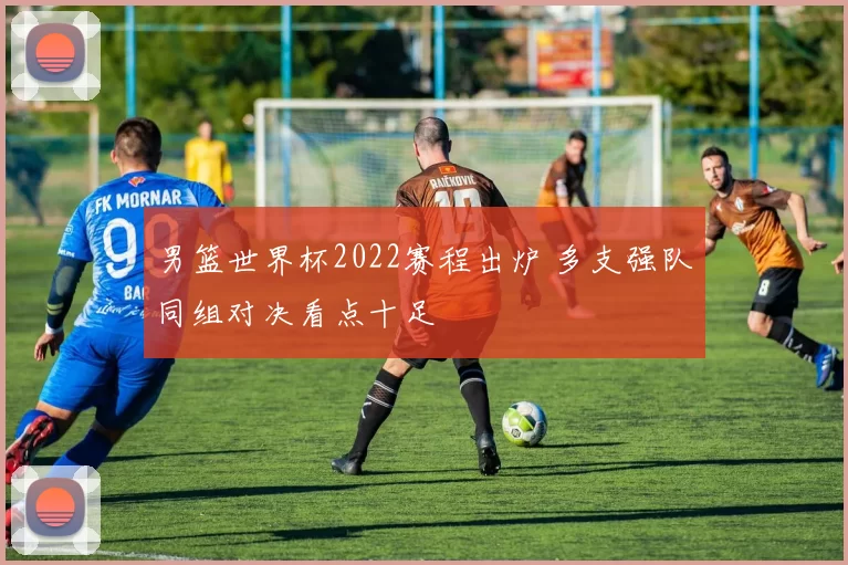 男篮世界杯2022赛程出炉 多支强队同组对决看点十足