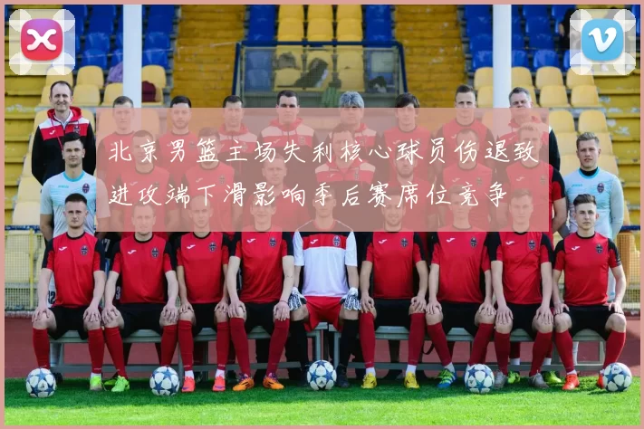 北京男篮主场失利核心球员伤退致进攻端下滑影响季后赛席位竞争