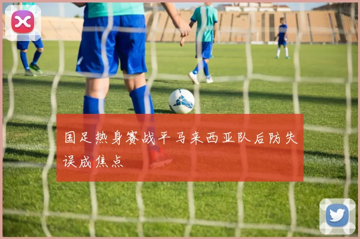 国足热身赛战平马来西亚队后防失误成焦点