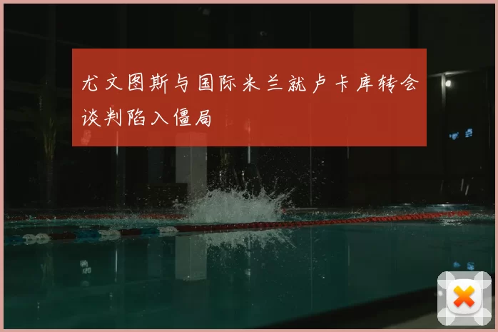 尤文图斯与国际米兰就卢卡库转会谈判陷入僵局