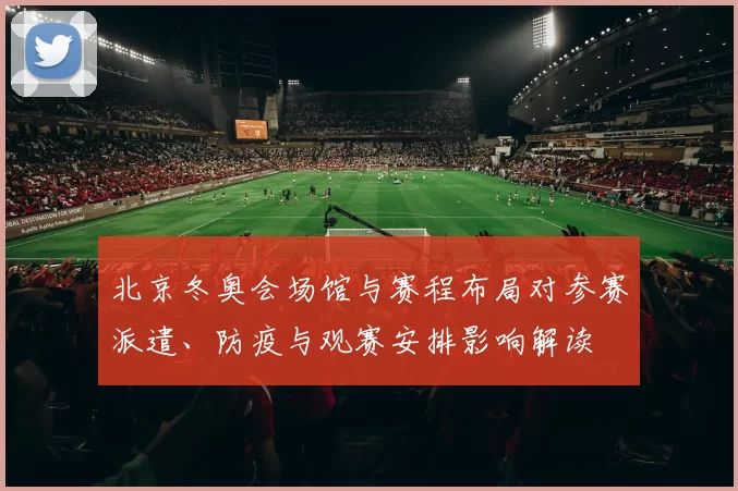北京冬奥会场馆与赛程布局对参赛派遣、防疫与观赛安排影响解读