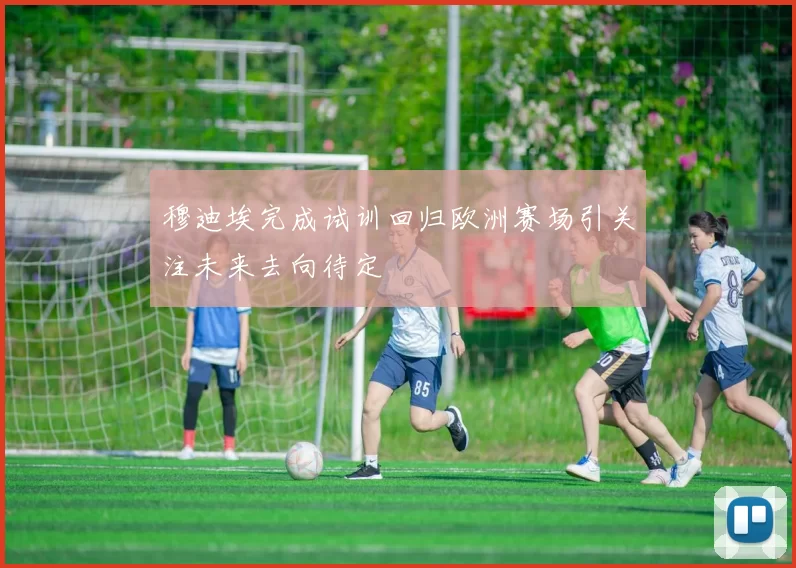 穆迪埃完成试训回归欧洲赛场引关注未来去向待定